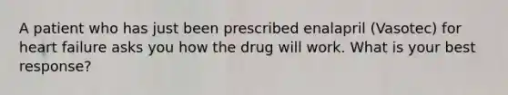 A patient who has just been prescribed enalapril (Vasotec) for heart failure asks you how the drug will work. What is your best response?