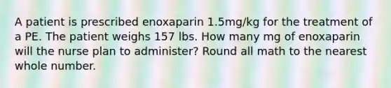 A patient is prescribed enoxaparin 1.5mg/kg for the treatment of a PE. The patient weighs 157 lbs. How many mg of enoxaparin will the nurse plan to administer? Round all math to the nearest whole number.