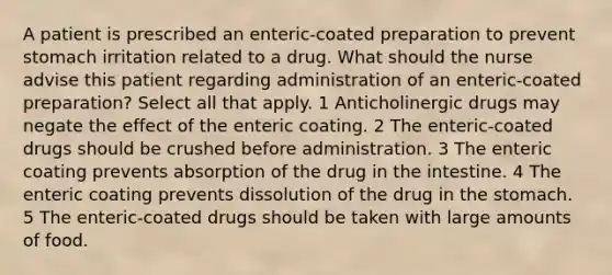 A patient is prescribed an enteric-coated preparation to prevent stomach irritation related to a drug. What should the nurse advise this patient regarding administration of an enteric-coated preparation? Select all that apply. 1 Anticholinergic drugs may negate the effect of the enteric coating. 2 The enteric-coated drugs should be crushed before administration. 3 The enteric coating prevents absorption of the drug in the intestine. 4 The enteric coating prevents dissolution of the drug in the stomach. 5 The enteric-coated drugs should be taken with large amounts of food.