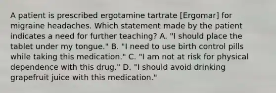 A patient is prescribed ergotamine tartrate [Ergomar] for migraine headaches. Which statement made by the patient indicates a need for further teaching? A. "I should place the tablet under my tongue." B. "I need to use birth control pills while taking this medication." C. "I am not at risk for physical dependence with this drug." D. "I should avoid drinking grapefruit juice with this medication."