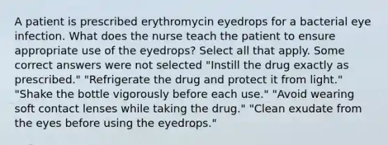 A patient is prescribed erythromycin eyedrops for a bacterial eye infection. What does the nurse teach the patient to ensure appropriate use of the eyedrops? Select all that apply. Some correct answers were not selected "Instill the drug exactly as prescribed." "Refrigerate the drug and protect it from light." "Shake the bottle vigorously before each use." "Avoid wearing soft contact lenses while taking the drug." "Clean exudate from the eyes before using the eyedrops."