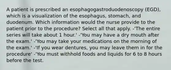 A patient is prescribed an esophagogastroduodenoscopy (EGD), which is a visualization of the esophagus, stomach, and duodenum. Which information would the nurse provide to the patient prior to the procedure? Select all that apply. -'The entire series will take about 1 hour.' -'You may have a dry mouth after the exam.' -'You may take your medications on the morning of the exam.' -'If you wear dentures, you may leave them in for the procedure' -'You must withhold foods and liquids for 6 to 8 hours before the test.