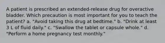 A patient is prescribed an extended-release drug for overactive bladder. Which precaution is most important for you to teach the patient? a. "Avoid taking this drug at bedtime." b. "Drink at least 3 L of fluid daily." c. "Swallow the tablet or capsule whole." d. "Perform a home pregnancy test monthly."