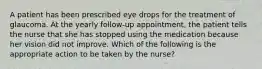 A patient has been prescribed eye drops for the treatment of glaucoma. At the yearly follow-up appointment, the patient tells the nurse that she has stopped using the medication because her vision did not improve. Which of the following is the appropriate action to be taken by the nurse?