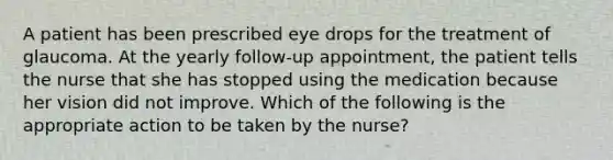 A patient has been prescribed eye drops for the treatment of glaucoma. At the yearly follow-up appointment, the patient tells the nurse that she has stopped using the medication because her vision did not improve. Which of the following is the appropriate action to be taken by the nurse?