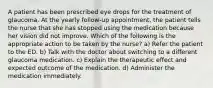 A patient has been prescribed eye drops for the treatment of glaucoma. At the yearly follow-up appointment, the patient tells the nurse that she has stopped using the medication because her vision did not improve. Which of the following is the appropriate action to be taken by the nurse? a) Refer the patient to the ED. b) Talk with the doctor about switching to a different glaucoma medication. c) Explain the therapeutic effect and expected outcome of the medication. d) Administer the medication immediately.