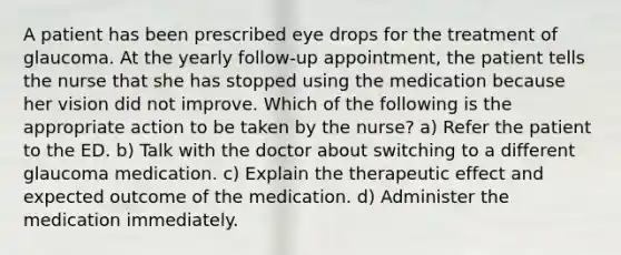 A patient has been prescribed eye drops for the treatment of glaucoma. At the yearly follow-up appointment, the patient tells the nurse that she has stopped using the medication because her vision did not improve. Which of the following is the appropriate action to be taken by the nurse? a) Refer the patient to the ED. b) Talk with the doctor about switching to a different glaucoma medication. c) Explain the therapeutic effect and expected outcome of the medication. d) Administer the medication immediately.