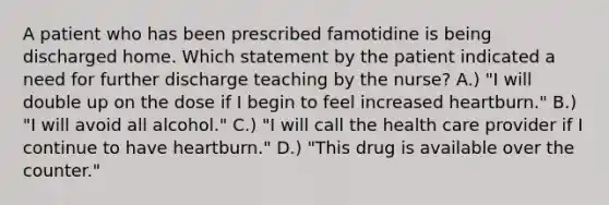 A patient who has been prescribed famotidine is being discharged home. Which statement by the patient indicated a need for further discharge teaching by the nurse? A.) "I will double up on the dose if I begin to feel increased heartburn." B.) "I will avoid all alcohol." C.) "I will call the health care provider if I continue to have heartburn." D.) "This drug is available over the counter."