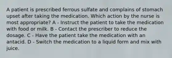 A patient is prescribed ferrous sulfate and complains of stomach upset after taking the medication. Which action by the nurse is most appropriate? A - Instruct the patient to take the medication with food or milk. B - Contact the prescriber to reduce the dosage. C - Have the patient take the medication with an antacid. D - Switch the medication to a liquid form and mix with juice.