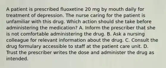 A patient is prescribed fluoxetine 20 mg by mouth daily for treatment of depression. The nurse caring for the patient is unfamiliar with this drug. Which action should she take before administering the medication? A. Inform the prescriber that she is not comfortable administering the drug. B. Ask a nursing colleague for relevant information about the drug. C. Consult the drug formulary accessible to staff at the patient care unit. D. Trust the prescriber writes the dose and administer the drug as intended.