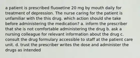 a patient is prescribed fluoxetine 20 mg by mouth daily for treatment of depression. The nurse caring for the patient is unfamiliar with the this drug. which action should she take before administering the medication? a. inform the prescriber that she is not comfortable administering the drug b. ask a nursing colleague for relevant information about the drug c. consult the drug formulary accessible to staff at the patient care unit. d. trust the prescriber writes the dose and administer the drugs as intended