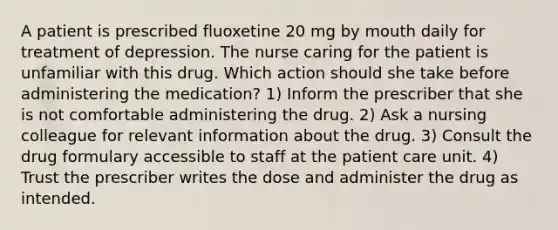 A patient is prescribed fluoxetine 20 mg by mouth daily for treatment of depression. The nurse caring for the patient is unfamiliar with this drug. Which action should she take before administering the medication? 1) Inform the prescriber that she is not comfortable administering the drug. 2) Ask a nursing colleague for relevant information about the drug. 3) Consult the drug formulary accessible to staff at the patient care unit. 4) Trust the prescriber writes the dose and administer the drug as intended.