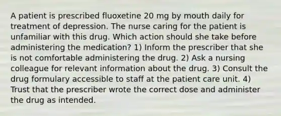 A patient is prescribed fluoxetine 20 mg by mouth daily for treatment of depression. The nurse caring for the patient is unfamiliar with this drug. Which action should she take before administering the medication? 1) Inform the prescriber that she is not comfortable administering the drug. 2) Ask a nursing colleague for relevant information about the drug. 3) Consult the drug formulary accessible to staff at the patient care unit. 4) Trust that the prescriber wrote the correct dose and administer the drug as intended.