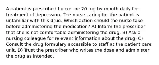 A patient is prescribed fluoxetine 20 mg by mouth daily for treatment of depression. The nurse caring for the patient is unfamiliar with this drug. Which action should the nurse take before administering the medication? A) Inform the prescriber that she is not comfortable administering the drug. B) Ask a nursing colleague for relevant information about the drug. C) Consult the drug formulary accessible to staff at the patient care unit. D) Trust the prescriber who writes the dose and administer the drug as intended.