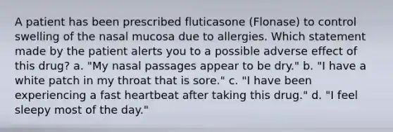 A patient has been prescribed fluticasone (Flonase) to control swelling of the nasal mucosa due to allergies. Which statement made by the patient alerts you to a possible adverse effect of this drug? a. "My nasal passages appear to be dry." b. "I have a white patch in my throat that is sore." c. "I have been experiencing a fast heartbeat after taking this drug." d. "I feel sleepy most of the day."