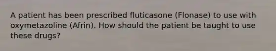 A patient has been prescribed fluticasone (Flonase) to use with oxymetazoline (Afrin). How should the patient be taught to use these drugs?