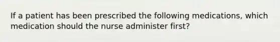 If a patient has been prescribed the following medications, which medication should the nurse administer first?