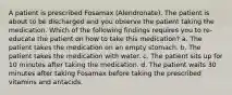 A patient is prescribed Fosamax (Alendronate). The patient is about to be discharged and you observe the patient taking the medication. Which of the following findings requires you to re-educate the patient on how to take this medication? a. The patient takes the medication on an empty stomach. b. The patient takes the medication with water. c. The patient sits up for 10 minutes after taking the medication. d. The patient waits 30 minutes after taking Fosamax before taking the prescribed vitamins and antacids.