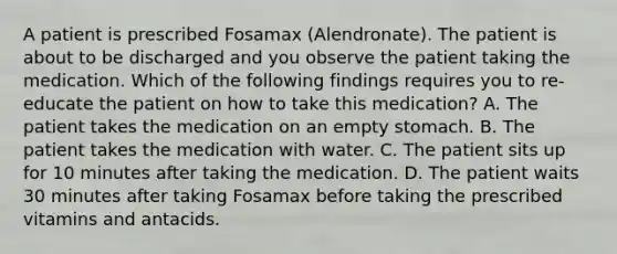 A patient is prescribed Fosamax (Alendronate). The patient is about to be discharged and you observe the patient taking the medication. Which of the following findings requires you to re-educate the patient on how to take this medication? A. The patient takes the medication on an empty stomach. B. The patient takes the medication with water. C. The patient sits up for 10 minutes after taking the medication. D. The patient waits 30 minutes after taking Fosamax before taking the prescribed vitamins and antacids.