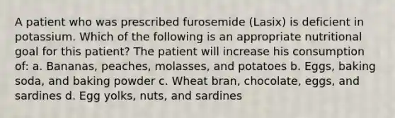 A patient who was prescribed furosemide (Lasix) is deficient in potassium. Which of the following is an appropriate nutritional goal for this patient? The patient will increase his consumption of: a. Bananas, peaches, molasses, and potatoes b. Eggs, baking soda, and baking powder c. Wheat bran, chocolate, eggs, and sardines d. Egg yolks, nuts, and sardines