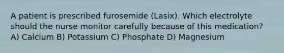 A patient is prescribed furosemide (Lasix). Which electrolyte should the nurse monitor carefully because of this medication? A) Calcium B) Potassium C) Phosphate D) Magnesium