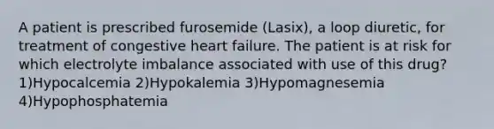 A patient is prescribed furosemide (Lasix), a loop diuretic, for treatment of congestive heart failure. The patient is at risk for which electrolyte imbalance associated with use of this drug? 1)Hypocalcemia 2)Hypokalemia 3)Hypomagnesemia 4)Hypophosphatemia