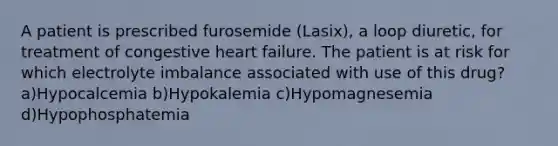 A patient is prescribed furosemide (Lasix), a loop diuretic, for treatment of congestive heart failure. The patient is at risk for which electrolyte imbalance associated with use of this drug? a)Hypocalcemia b)Hypokalemia c)Hypomagnesemia d)Hypophosphatemia