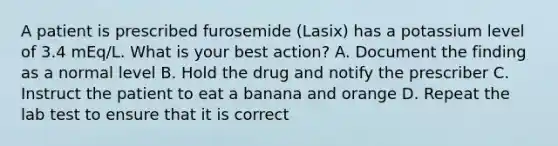 A patient is prescribed furosemide (Lasix) has a potassium level of 3.4 mEq/L. What is your best action? A. Document the finding as a normal level B. Hold the drug and notify the prescriber C. Instruct the patient to eat a banana and orange D. Repeat the lab test to ensure that it is correct