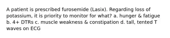 A patient is prescribed furosemide (Lasix). Regarding loss of potassium, it is priority to monitor for what? a. hunger & fatigue b. 4+ DTRs c. muscle weakness & constipation d. tall, tented T waves on ECG