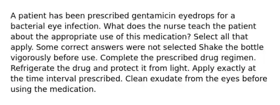 A patient has been prescribed gentamicin eyedrops for a bacterial eye infection. What does the nurse teach the patient about the appropriate use of this medication? Select all that apply. Some correct answers were not selected Shake the bottle vigorously before use. Complete the prescribed drug regimen. Refrigerate the drug and protect it from light. Apply exactly at the <a href='https://www.questionai.com/knowledge/kistlM8mUs-time-interval' class='anchor-knowledge'>time interval</a> prescribed. Clean exudate from the eyes before using the medication.