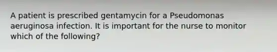 A patient is prescribed gentamycin for a Pseudomonas aeruginosa infection. It is important for the nurse to monitor which of the following?