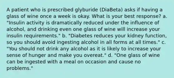 A patient who is prescribed glyburide (DiaBeta) asks if having a glass of wine once a week is okay. What is your best response? a. "Insulin activity is dramatically reduced under the influence of alcohol, and drinking even one glass of wine will increase your insulin requirements." b. "Diabetes reduces your kidney function, so you should avoid ingesting alcohol in all forms at all times." c. "You should not drink any alcohol as it is likely to increase your sense of hunger and make you overeat." d. "One glass of wine can be ingested with a meal on occasion and cause no problems."