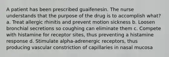 A patient has been prescribed guaifenesin. The nurse understands that the purpose of the drug is to accomplish what? a. Treat allergic rhinitis and prevent motion sickness b. Loosen bronchial secretions so coughing can eliminate them c. Compete with histamine for receptor sites, thus preventing a histamine response d. Stimulate alpha-adrenergic receptors, thus producing vascular constriction of capillaries in nasal mucosa