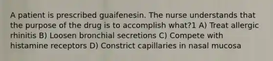 A patient is prescribed guaifenesin. The nurse understands that the purpose of the drug is to accomplish what?1 A) Treat allergic rhinitis B) Loosen bronchial secretions C) Compete with histamine receptors D) Constrict capillaries in nasal mucosa