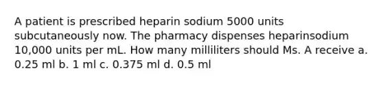 A patient is prescribed heparin sodium 5000 units subcutaneously now. The pharmacy dispenses heparinsodium 10,000 units per mL. How many milliliters should Ms. A receive a. 0.25 ml b. 1 ml c. 0.375 ml d. 0.5 ml