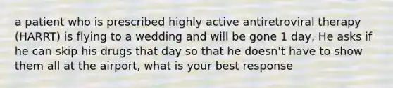 a patient who is prescribed highly active antiretroviral therapy (HARRT) is flying to a wedding and will be gone 1 day, He asks if he can skip his drugs that day so that he doesn't have to show them all at the airport, what is your best response