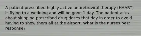 A patient prescribed highly active antiretroviral therapy (HAART) is flying to a wedding and will be gone 1 day. The patient asks about skipping prescribed drug doses that day in order to avoid having to show them all at the airport. What is the nurses best response?