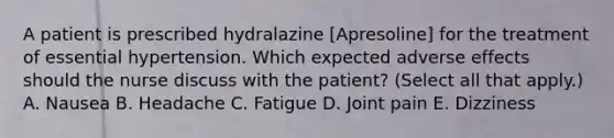 A patient is prescribed hydralazine [Apresoline] for the treatment of essential hypertension. Which expected adverse effects should the nurse discuss with the patient? (Select all that apply.) A. Nausea B. Headache C. Fatigue D. Joint pain E. Dizziness