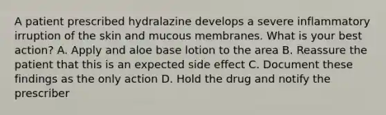 A patient prescribed hydralazine develops a severe inflammatory irruption of the skin and mucous membranes. What is your best action? A. Apply and aloe base lotion to the area B. Reassure the patient that this is an expected side effect C. Document these findings as the only action D. Hold the drug and notify the prescriber