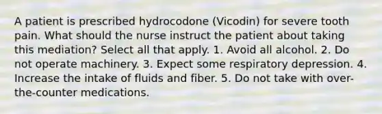 A patient is prescribed hydrocodone (Vicodin) for severe tooth pain. What should the nurse instruct the patient about taking this mediation? Select all that apply. 1. Avoid all alcohol. 2. Do not operate machinery. 3. Expect some respiratory depression. 4. Increase the intake of fluids and fiber. 5. Do not take with over-the-counter medications.