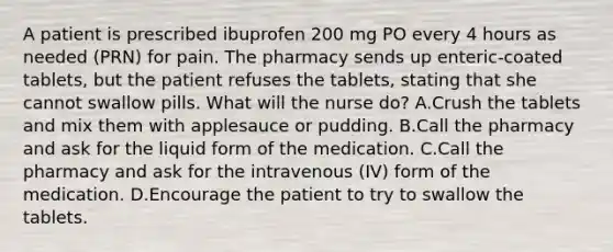 A patient is prescribed ibuprofen 200 mg PO every 4 hours as needed (PRN) for pain. The pharmacy sends up enteric-coated tablets, but the patient refuses the tablets, stating that she cannot swallow pills. What will the nurse do? A.Crush the tablets and mix them with applesauce or pudding. B.Call the pharmacy and ask for the liquid form of the medication. C.Call the pharmacy and ask for the intravenous (IV) form of the medication. D.Encourage the patient to try to swallow the tablets.