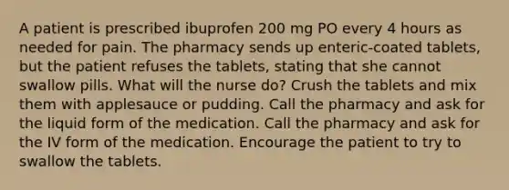 A patient is prescribed ibuprofen 200 mg PO every 4 hours as needed for pain. The pharmacy sends up enteric-coated tablets, but the patient refuses the tablets, stating that she cannot swallow pills. What will the nurse do? Crush the tablets and mix them with applesauce or pudding. Call the pharmacy and ask for the liquid form of the medication. Call the pharmacy and ask for the IV form of the medication. Encourage the patient to try to swallow the tablets.