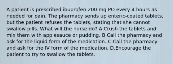 A patient is prescribed ibuprofen 200 mg PO every 4 hours as needed for pain. The pharmacy sends up enteric-coated tablets, but the patient refuses the tablets, stating that she cannot swallow pills. What will the nurse do? A.Crush the tablets and mix them with applesauce or pudding. B.Call the pharmacy and ask for the liquid form of the medication. C.Call the pharmacy and ask for the IV form of the medication. D.Encourage the patient to try to swallow the tablets.