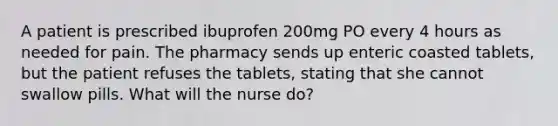 A patient is prescribed ibuprofen 200mg PO every 4 hours as needed for pain. The pharmacy sends up enteric coasted tablets, but the patient refuses the tablets, stating that she cannot swallow pills. What will the nurse do?