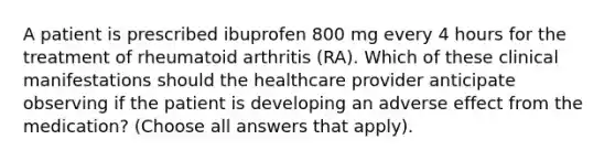 A patient is prescribed ibuprofen 800 mg every 4 hours for the treatment of rheumatoid arthritis (RA). Which of these clinical manifestations should the healthcare provider anticipate observing if the patient is developing an adverse effect from the medication? (Choose all answers that apply).