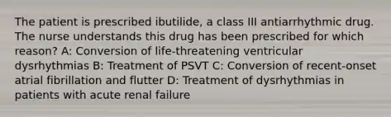 The patient is prescribed ibutilide, a class III antiarrhythmic drug. The nurse understands this drug has been prescribed for which reason? A: Conversion of life-threatening ventricular dysrhythmias B: Treatment of PSVT C: Conversion of recent-onset atrial fibrillation and flutter D: Treatment of dysrhythmias in patients with acute renal failure