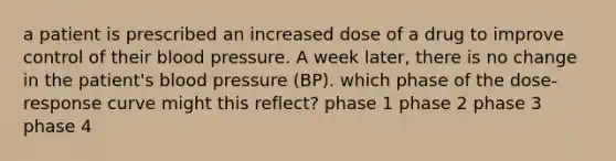 a patient is prescribed an increased dose of a drug to improve control of their blood pressure. A week later, there is no change in the patient's blood pressure (BP). which phase of the dose-response curve might this reflect? phase 1 phase 2 phase 3 phase 4