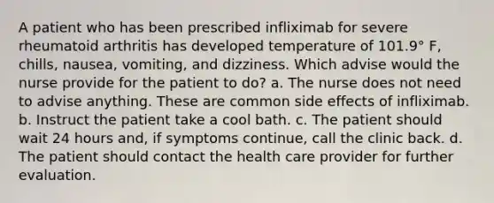 A patient who has been prescribed infliximab for severe rheumatoid arthritis has developed temperature of 101.9° F, chills, nausea, vomiting, and dizziness. Which advise would the nurse provide for the patient to do? a. The nurse does not need to advise anything. These are common side effects of infliximab. b. Instruct the patient take a cool bath. c. The patient should wait 24 hours and, if symptoms continue, call the clinic back. d. The patient should contact the health care provider for further evaluation.