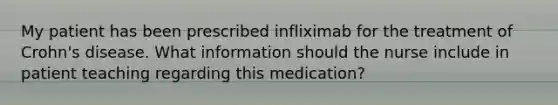 My patient has been prescribed infliximab for the treatment of Crohn's disease. What information should the nurse include in patient teaching regarding this medication?