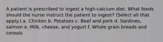 A patient is prescribed to ingest a high-calcium diet. What foods should the nurse instruct the patient to ingest? (Select all that apply.) a. Chicken b. Potatoes c. Beef and pork d. Sardines, salmon e. Milk, cheese, and yogurt f. Whole grain breads and cereals